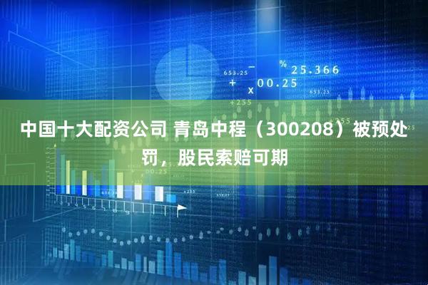 中国十大配资公司 青岛中程（300208）被预处罚，股民索赔可期