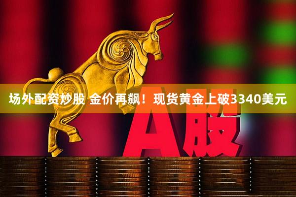 场外配资炒股 金价再飙！现货黄金上破3340美元
