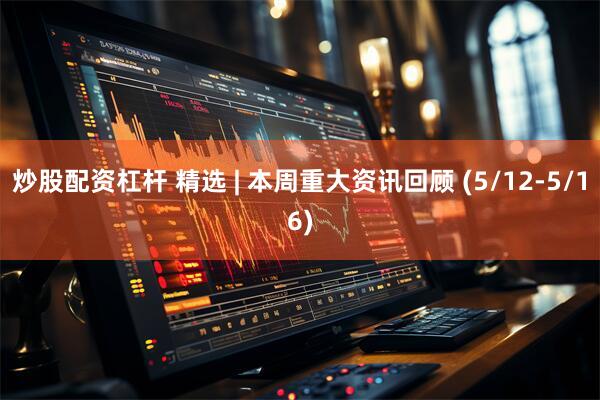炒股配资杠杆 精选 | 本周重大资讯回顾 (5/12-5/16)