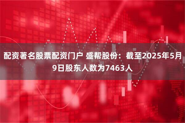 配资著名股票配资门户 盛帮股份：截至2025年5月9日股东人数为7463人