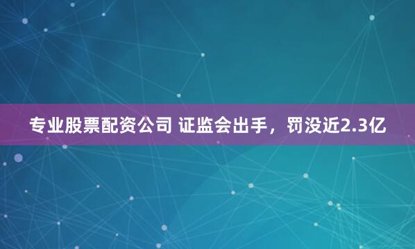专业股票配资公司 证监会出手，罚没近2.3亿