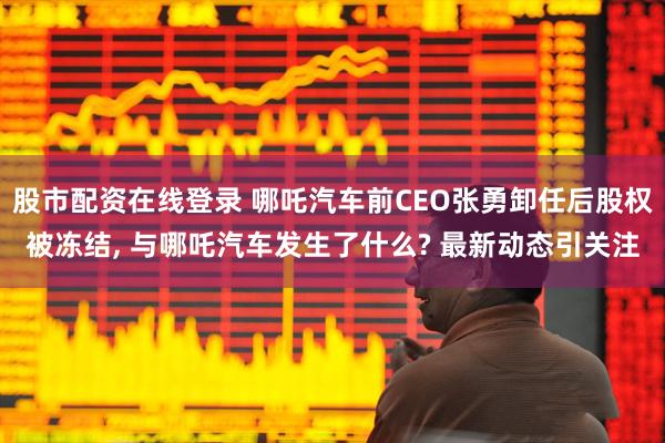 股市配资在线登录 哪吒汽车前CEO张勇卸任后股权被冻结, 与哪吒汽车发生了什么? 最新动态引关注
