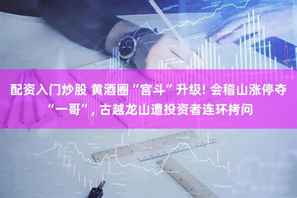 配资入门炒股 黄酒圈“宫斗”升级! 会稽山涨停夺“一哥”, 古越龙山遭投资者连环拷问