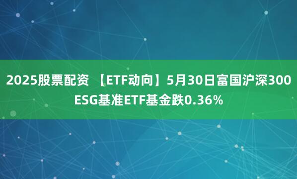 2025股票配资 【ETF动向】5月30日富国沪深300ESG基准ETF基金跌0.36%