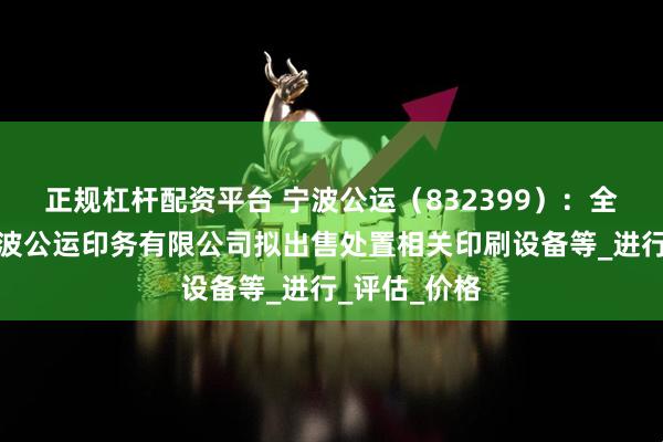 正规杠杆配资平台 宁波公运（832399）：全资子公司宁波公运印务有限公司拟出售处置相关印刷设备等_进行_评估_价格