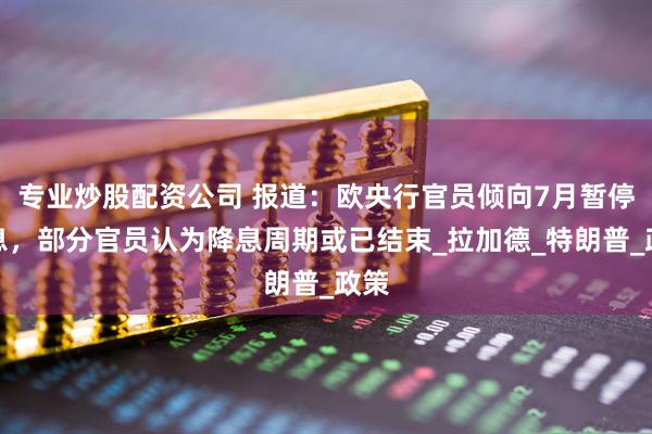 专业炒股配资公司 报道：欧央行官员倾向7月暂停降息，部分官员认为降息周期或已结束_拉加德_特朗普_政策