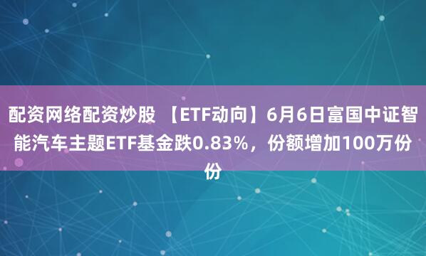 配资网络配资炒股 【ETF动向】6月6日富国中证智能汽车主题ETF基金跌0.83%，份额增加100万份