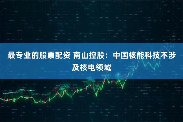 最专业的股票配资 南山控股：中国核能科技不涉及核电领域
