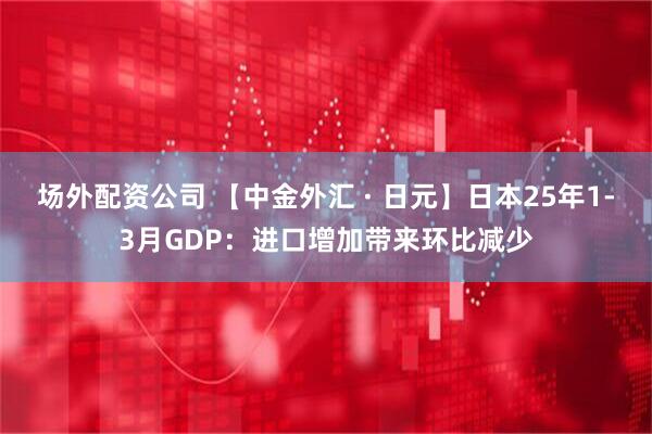 场外配资公司 【中金外汇 · 日元】日本25年1-3月GDP：进口增加带来环比减少