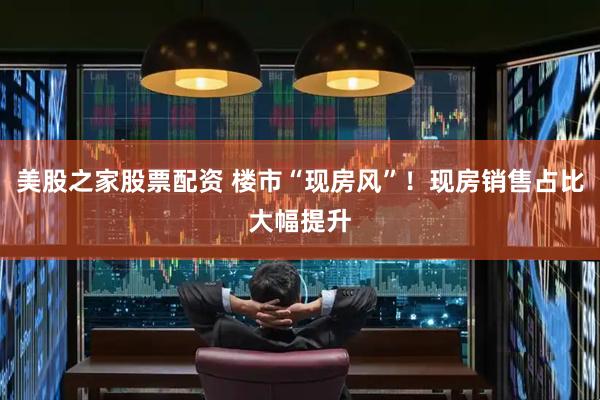 美股之家股票配资 楼市“现房风”！现房销售占比大幅提升