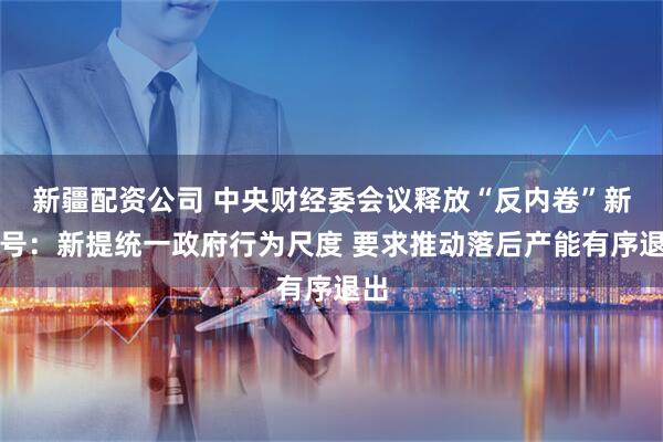 新疆配资公司 中央财经委会议释放“反内卷”新信号：新提统一政府行为尺度 要求推动落后产能有序退出