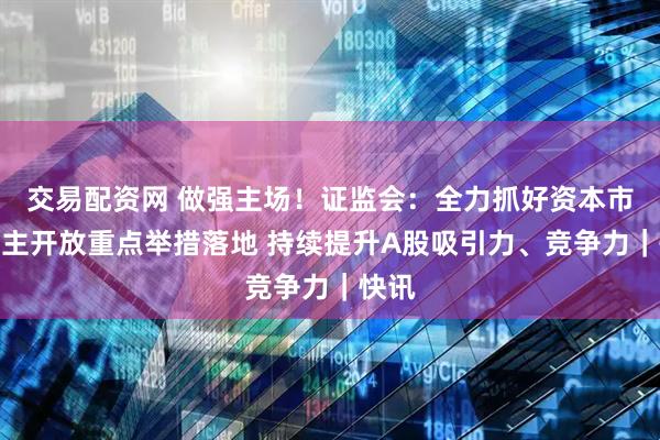 交易配资网 做强主场！证监会：全力抓好资本市场自主开放重点举措落地 持续提升A股吸引力、竞争力｜快讯