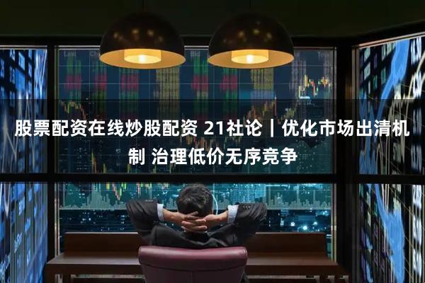 股票配资在线炒股配资 21社论｜优化市场出清机制 治理低价无序竞争