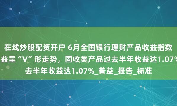 在线炒股配资开户 6月全国银行理财产品收益指数：现金管理产品收益呈“V”形走势，固收类产品过去半年收益达1.07%_普益_报告_标准