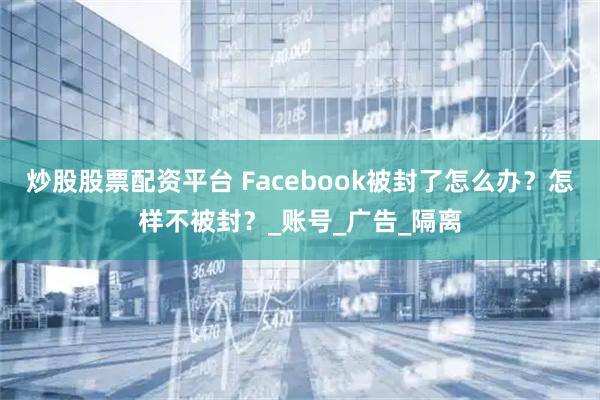 炒股股票配资平台 Facebook被封了怎么办？怎样不被封？_账号_广告_隔离