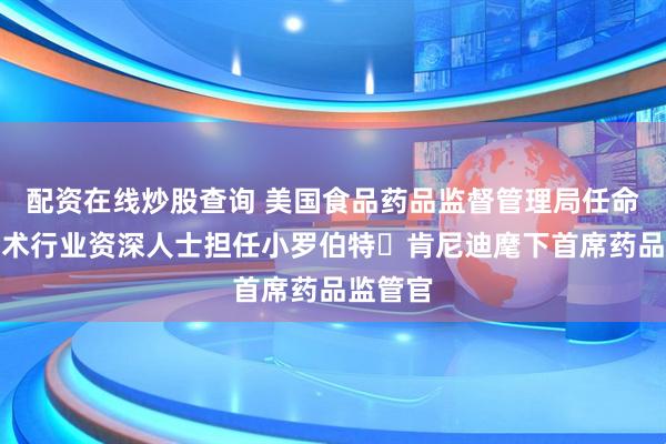 配资在线炒股查询 美国食品药品监督管理局任命生物技术行业资深人士担任小罗伯特・肯尼迪麾下首席药品监管官