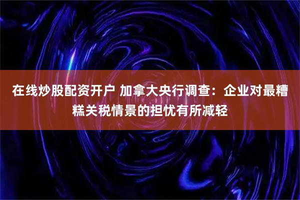 在线炒股配资开户 加拿大央行调查：企业对最糟糕关税情景的担忧有所减轻