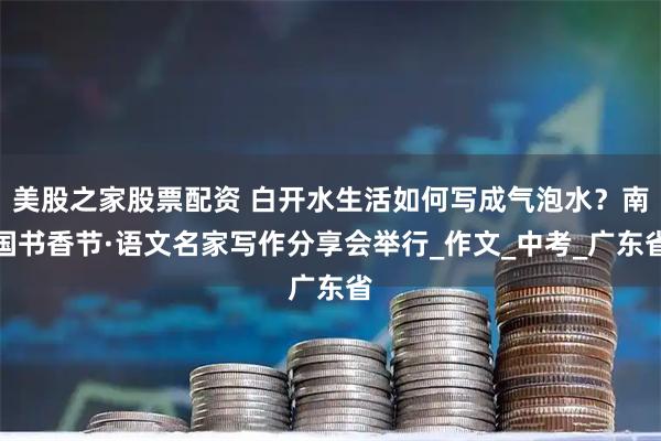 美股之家股票配资 白开水生活如何写成气泡水？南国书香节·语文名家写作分享会举行_作文_中考_广东省