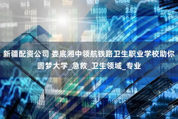 新疆配资公司 娄底湘中领航铁路卫生职业学校助你圆梦大学_急救_卫生领域_专业