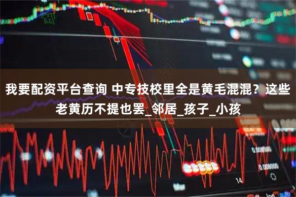 我要配资平台查询 中专技校里全是黄毛混混？这些老黄历不提也罢_邻居_孩子_小孩