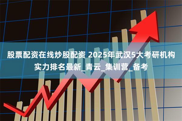 股票配资在线炒股配资 2025年武汉5大考研机构实力排名最新_青云_集训营_备考