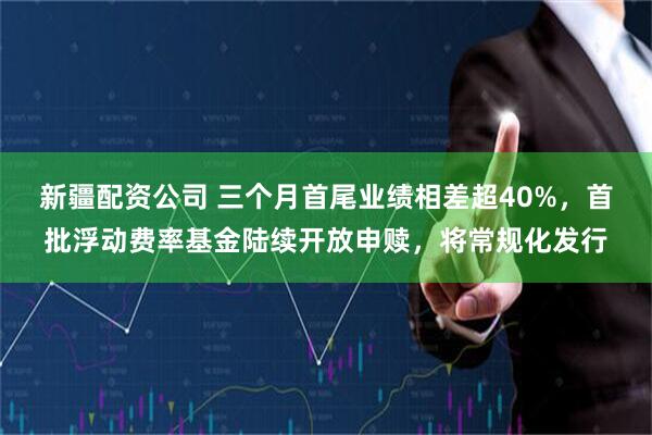 新疆配资公司 三个月首尾业绩相差超40%，首批浮动费率基金陆续开放申赎，将常规化发行