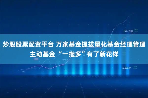 炒股股票配资平台 万家基金提拔量化基金经理管理主动基金 “一拖多”有了新花样
